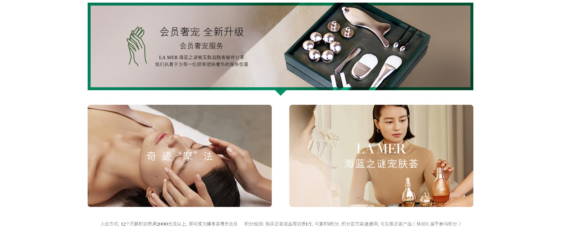会员奢宠 全新升级 会员奢宠服务 LA MER 海蓝之谜被无数追随者秘传分享 我们执着于为每一位顾客提供奢华的服务惊喜 奇迹“摩”法 LA MER 海蓝之谜宠肤荟 入会方式：12个月累积消费满2000元以上，即可成为臻享荟尊贵会员 积分规则：购买正装商品每消费1元，可累积1积分，积分官方渠道通用，可兑换正装产品（体验礼盒不参与积分）