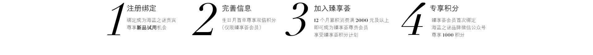 1、注册绑定 绑定成为海蓝之谜贵宾尊享新品试用机会 2、完善信息 生日月首单尊享双倍积分（仅限臻享荟会员）3、加入臻享荟 12个月累积消费满2000元及以上都可成为臻享荟尊贵会员享受臻享荟积分计划 4、专享积分 臻享荟会员首次绑定海蓝之谜品牌微信公众号尊享1000积分