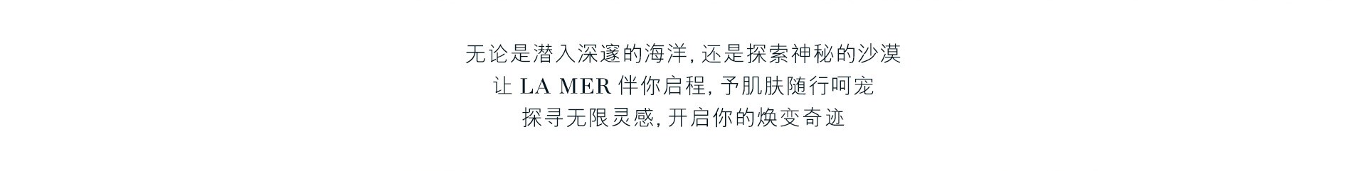 无论是潜入深邃的海洋，还是探索神秘的沙漠 让LA MER伴你启程，予肌肤随行呵宠 探寻无限灵感，开启你的焕变奇迹