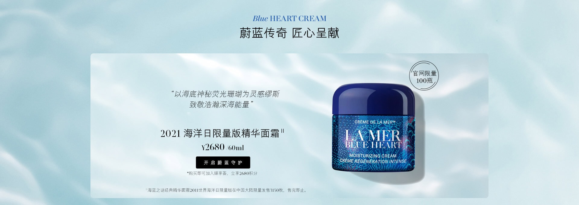 Blue HEART CREAM 蔚蓝传奇 匠心呈献 “以海底神秘荧光珊瑚为灵感缪斯 致敬浩瀚深海能量” 2021 海洋日限量版精华面霜 官网限量100瓶 *海蓝之谜经典精华面霜2011世界海洋日限量版在中国大陆限量发行3150枚，售完即止。