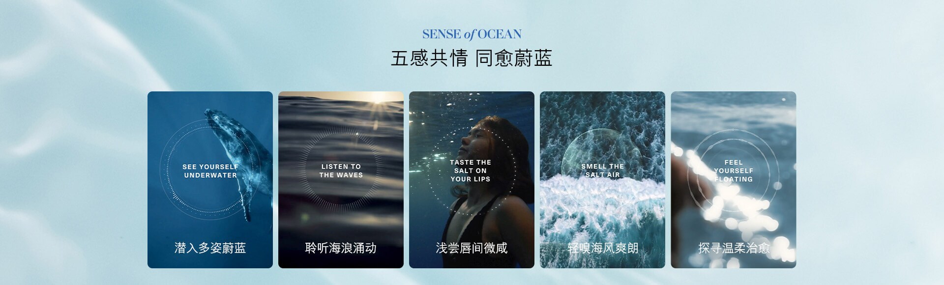SENSE of OCEAN 五感共情 同愈蔚蓝 SEE YOURSELF UNDERWATER 潜入多姿蔚蓝 LISTEN TO THE WAVES 聆听海浪涌动 TASTE THE SALT ON YOUR LIPS 浅尝唇间微咸 SMELL THE SALT AIR 轻嗅海风爽朗 FEEL YOURSELF FLOATING 探寻温柔治愈